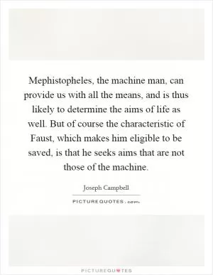 Mephistopheles, the machine man, can provide us with all the means, and is thus likely to determine the aims of life as well. But of course the characteristic of Faust, which makes him eligible to be saved, is that he seeks aims that are not those of the machine Picture Quote #1