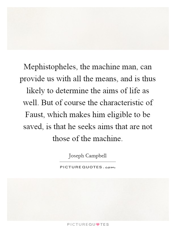 Mephistopheles, the machine man, can provide us with all the means, and is thus likely to determine the aims of life as well. But of course the characteristic of Faust, which makes him eligible to be saved, is that he seeks aims that are not those of the machine Picture Quote #1