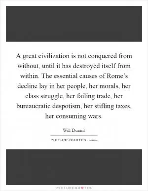 A great civilization is not conquered from without, until it has destroyed itself from within. The essential causes of Rome’s decline lay in her people, her morals, her class struggle, her failing trade, her bureaucratic despotism, her stifling taxes, her consuming wars Picture Quote #1