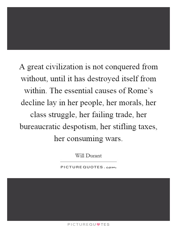 A great civilization is not conquered from without, until it has destroyed itself from within. The essential causes of Rome's decline lay in her people, her morals, her class struggle, her failing trade, her bureaucratic despotism, her stifling taxes, her consuming wars Picture Quote #1