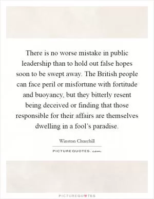 There is no worse mistake in public leadership than to hold out false hopes soon to be swept away. The British people can face peril or misfortune with fortitude and buoyancy, but they bitterly resent being deceived or finding that those responsible for their affairs are themselves dwelling in a fool’s paradise Picture Quote #1