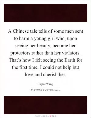 A Chinese tale tells of some men sent to harm a young girl who, upon seeing her beauty, become her protectors rather than her violators. That’s how I felt seeing the Earth for the first time. I could not help but love and cherish her Picture Quote #1