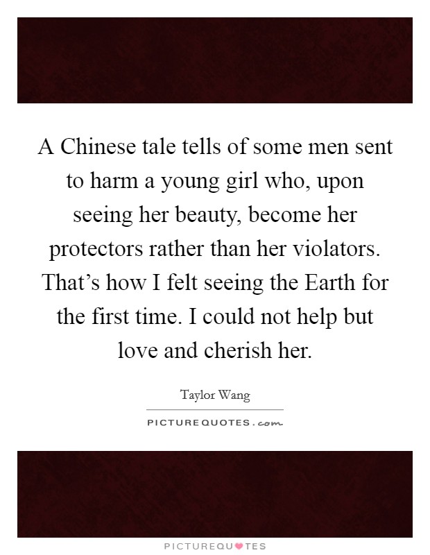 A Chinese tale tells of some men sent to harm a young girl who, upon seeing her beauty, become her protectors rather than her violators. That's how I felt seeing the Earth for the first time. I could not help but love and cherish her Picture Quote #1