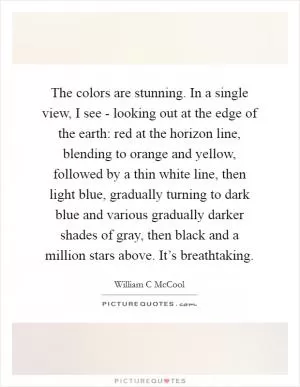 The colors are stunning. In a single view, I see - looking out at the edge of the earth: red at the horizon line, blending to orange and yellow, followed by a thin white line, then light blue, gradually turning to dark blue and various gradually darker shades of gray, then black and a million stars above. It’s breathtaking Picture Quote #1