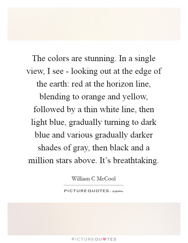 The colors are stunning. In a single view, I see - looking out at the edge of the earth: red at the horizon line, blending to orange and yellow, followed by a thin white line, then light blue, gradually turning to dark blue and various gradually darker shades of gray, then black and a million stars above. It's breathtaking Picture Quote #1