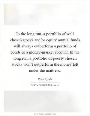 In the long run, a portfolio of well chosen stocks and/or equity mutual funds will always outperform a portfolio of bonds or a money-market account. In the long run, a portfolio of poorly chosen stocks won’t outperform the money left under the mattress Picture Quote #1