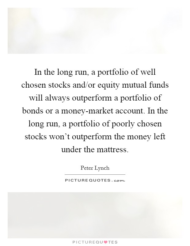 In the long run, a portfolio of well chosen stocks and/or equity mutual funds will always outperform a portfolio of bonds or a money-market account. In the long run, a portfolio of poorly chosen stocks won't outperform the money left under the mattress Picture Quote #1