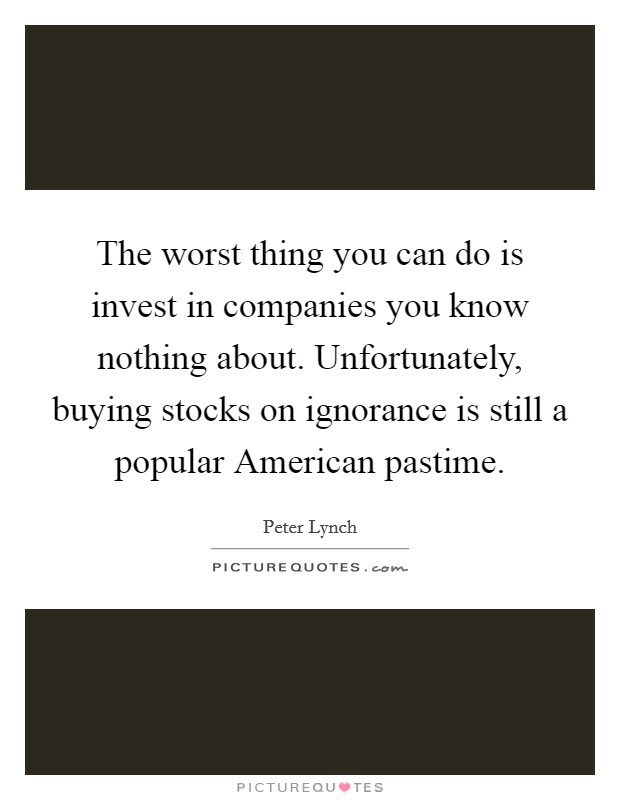 The worst thing you can do is invest in companies you know nothing about. Unfortunately, buying stocks on ignorance is still a popular American pastime Picture Quote #1