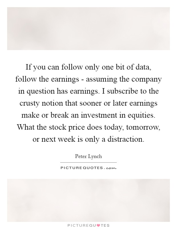 If you can follow only one bit of data, follow the earnings - assuming the company in question has earnings. I subscribe to the crusty notion that sooner or later earnings make or break an investment in equities. What the stock price does today, tomorrow, or next week is only a distraction Picture Quote #1