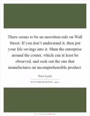 There seems to be an unwritten rule on Wall Street: If you don’t understand it, then put your life savings into it. Shun the enterprise around the corner, which can at least be observed, and seek out the one that manufactures an incomprehensible product Picture Quote #1
