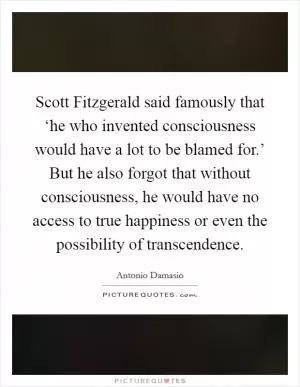 Scott Fitzgerald said famously that ‘he who invented consciousness would have a lot to be blamed for.’ But he also forgot that without consciousness, he would have no access to true happiness or even the possibility of transcendence Picture Quote #1