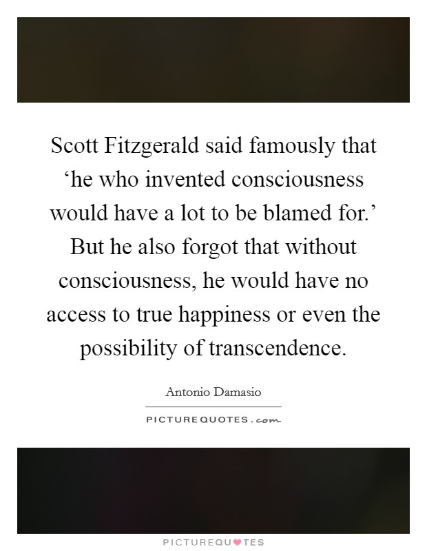 Scott Fitzgerald said famously that ‘he who invented consciousness would have a lot to be blamed for.' But he also forgot that without consciousness, he would have no access to true happiness or even the possibility of transcendence Picture Quote #1