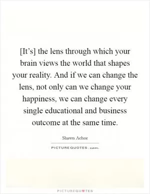 [It’s] the lens through which your brain views the world that shapes your reality. And if we can change the lens, not only can we change your happiness, we can change every single educational and business outcome at the same time Picture Quote #1