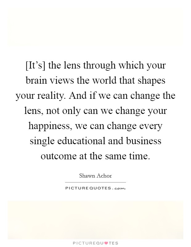[It's] the lens through which your brain views the world that shapes your reality. And if we can change the lens, not only can we change your happiness, we can change every single educational and business outcome at the same time Picture Quote #1