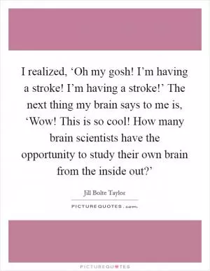 I realized, ‘Oh my gosh! I’m having a stroke! I’m having a stroke!’ The next thing my brain says to me is, ‘Wow! This is so cool! How many brain scientists have the opportunity to study their own brain from the inside out?’ Picture Quote #1