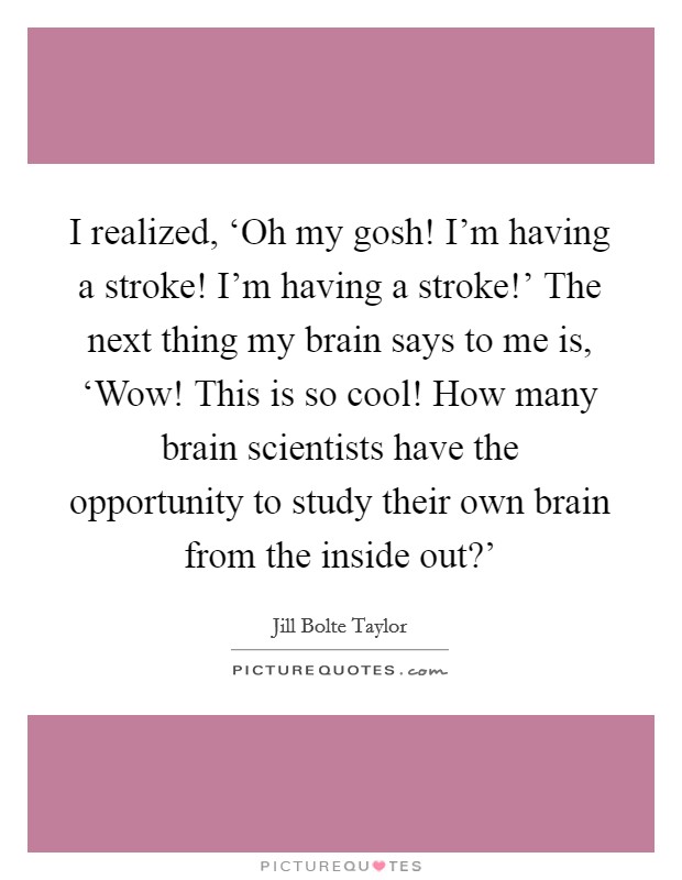 I realized, ‘Oh my gosh! I'm having a stroke! I'm having a stroke!' The next thing my brain says to me is, ‘Wow! This is so cool! How many brain scientists have the opportunity to study their own brain from the inside out?' Picture Quote #1