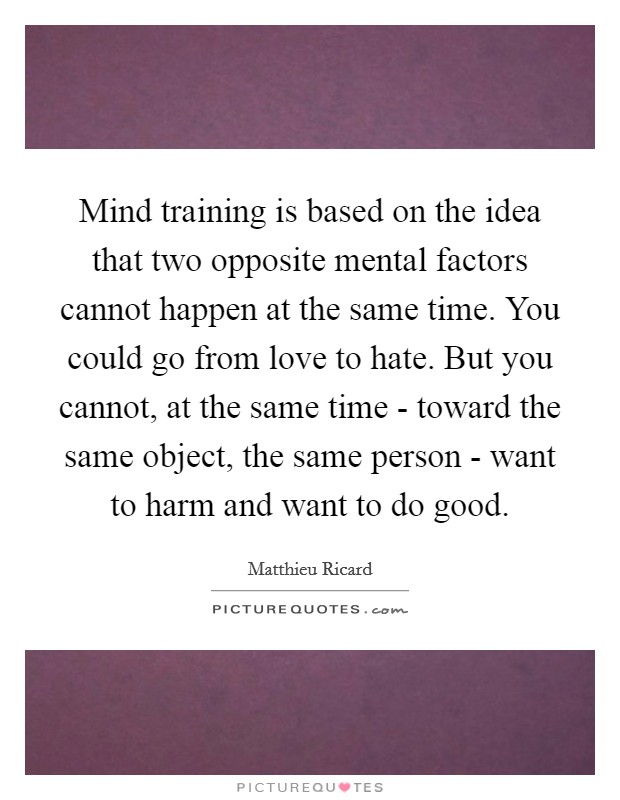 Mind training is based on the idea that two opposite mental factors cannot happen at the same time. You could go from love to hate. But you cannot, at the same time - toward the same object, the same person - want to harm and want to do good Picture Quote #1