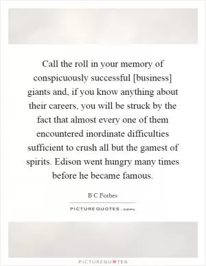 Call the roll in your memory of conspicuously successful [business] giants and, if you know anything about their careers, you will be struck by the fact that almost every one of them encountered inordinate difficulties sufficient to crush all but the gamest of spirits. Edison went hungry many times before he became famous Picture Quote #1
