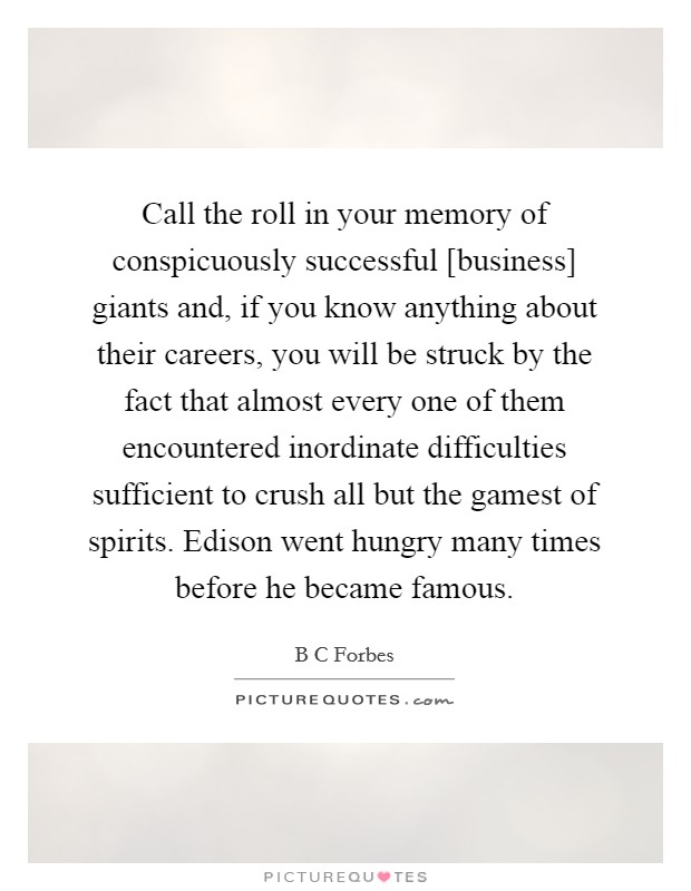Call the roll in your memory of conspicuously successful [business] giants and, if you know anything about their careers, you will be struck by the fact that almost every one of them encountered inordinate difficulties sufficient to crush all but the gamest of spirits. Edison went hungry many times before he became famous Picture Quote #1