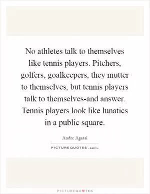 No athletes talk to themselves like tennis players. Pitchers, golfers, goalkeepers, they mutter to themselves, but tennis players talk to themselves-and answer. Tennis players look like lunatics in a public square Picture Quote #1
