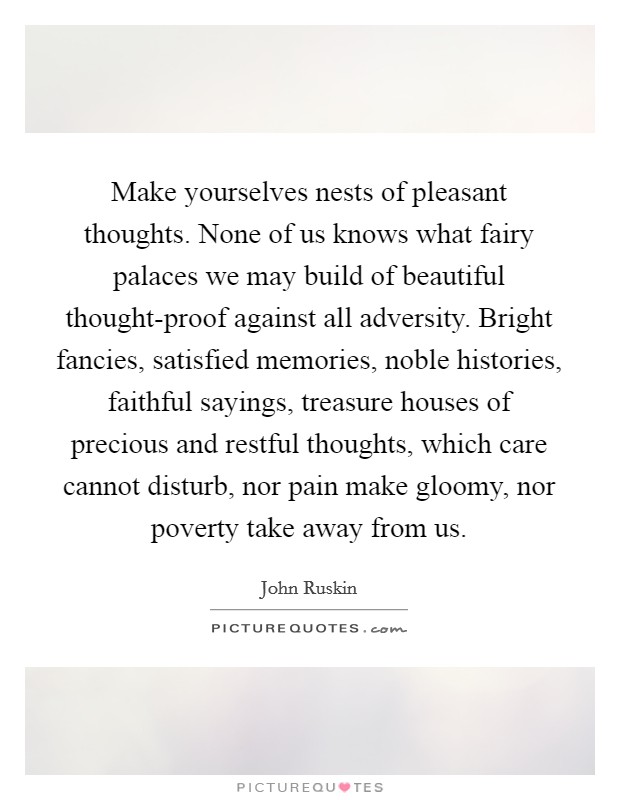 Make yourselves nests of pleasant thoughts. None of us knows what fairy palaces we may build of beautiful thought-proof against all adversity. Bright fancies, satisfied memories, noble histories, faithful sayings, treasure houses of precious and restful thoughts, which care cannot disturb, nor pain make gloomy, nor poverty take away from us Picture Quote #1