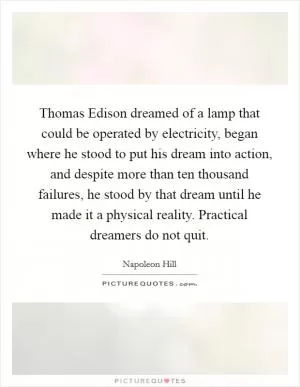 Thomas Edison dreamed of a lamp that could be operated by electricity, began where he stood to put his dream into action, and despite more than ten thousand failures, he stood by that dream until he made it a physical reality. Practical dreamers do not quit Picture Quote #1