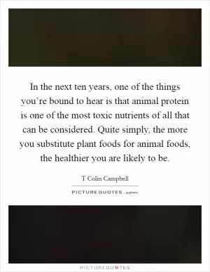 In the next ten years, one of the things you’re bound to hear is that animal protein is one of the most toxic nutrients of all that can be considered. Quite simply, the more you substitute plant foods for animal foods, the healthier you are likely to be Picture Quote #1
