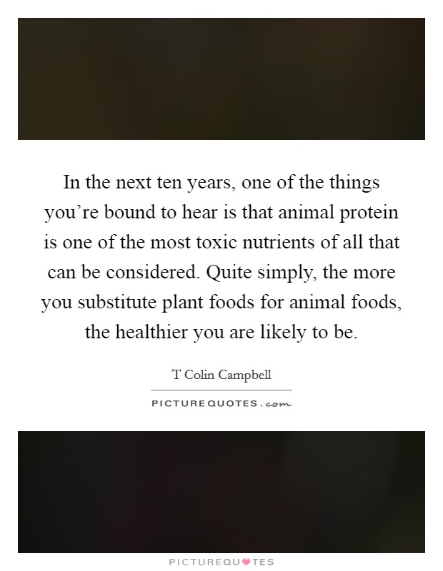 In the next ten years, one of the things you're bound to hear is that animal protein is one of the most toxic nutrients of all that can be considered. Quite simply, the more you substitute plant foods for animal foods, the healthier you are likely to be Picture Quote #1