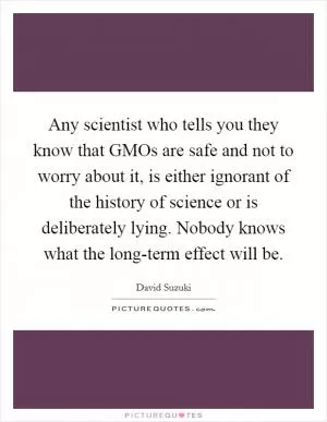 Any scientist who tells you they know that GMOs are safe and not to worry about it, is either ignorant of the history of science or is deliberately lying. Nobody knows what the long-term effect will be Picture Quote #1