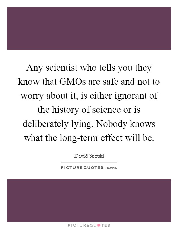 Any scientist who tells you they know that GMOs are safe and not to worry about it, is either ignorant of the history of science or is deliberately lying. Nobody knows what the long-term effect will be Picture Quote #1