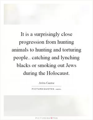 It is a surprisingly close progression from hunting animals to hunting and torturing people.. catching and lynching blacks or smoking out Jews during the Holocaust Picture Quote #1