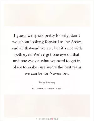 I guess we speak pretty loosely, don’t we, about looking forward to the Ashes and all that-and we are, but it’s not with both eyes. We’ve got one eye on that and one eye on what we need to get in place to make sure we’re the best team we can be for November Picture Quote #1