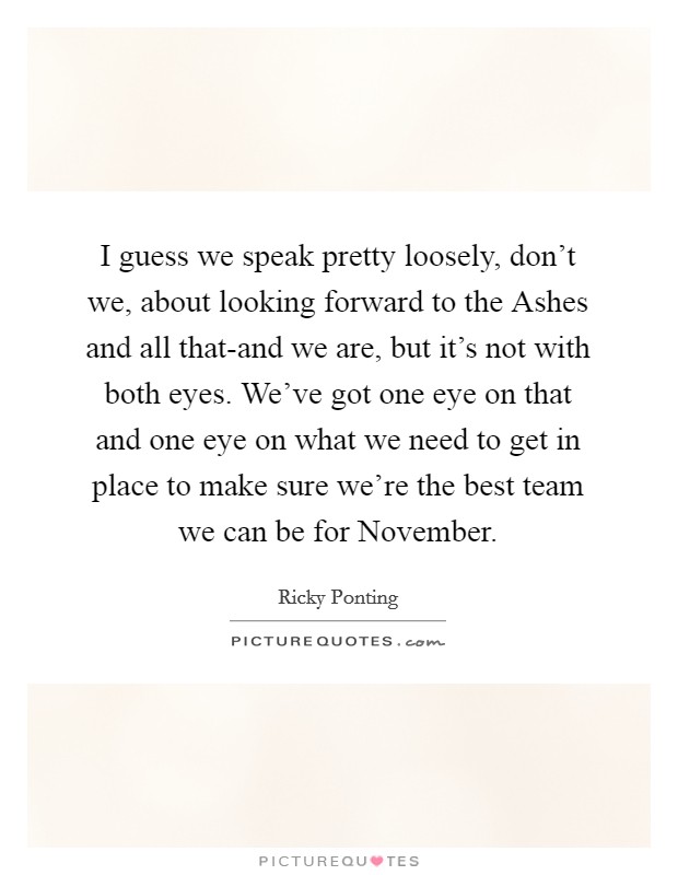 I guess we speak pretty loosely, don't we, about looking forward to the Ashes and all that-and we are, but it's not with both eyes. We've got one eye on that and one eye on what we need to get in place to make sure we're the best team we can be for November Picture Quote #1