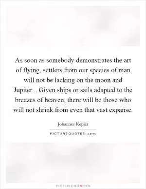As soon as somebody demonstrates the art of flying, settlers from our species of man will not be lacking on the moon and Jupiter... Given ships or sails adapted to the breezes of heaven, there will be those who will not shrink from even that vast expanse Picture Quote #1