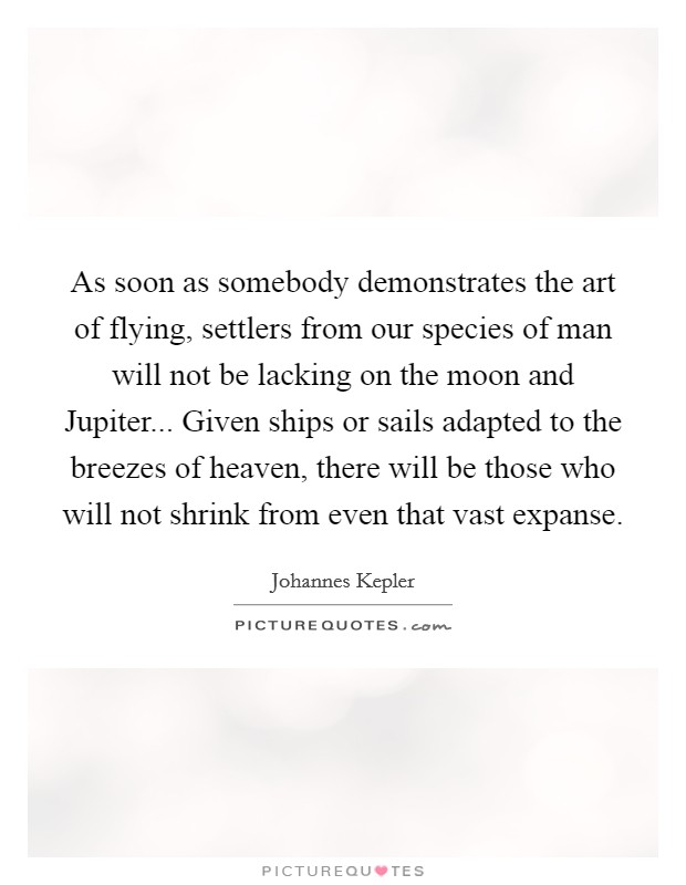 As soon as somebody demonstrates the art of flying, settlers from our species of man will not be lacking on the moon and Jupiter... Given ships or sails adapted to the breezes of heaven, there will be those who will not shrink from even that vast expanse Picture Quote #1