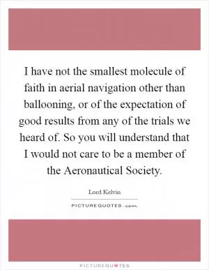 I have not the smallest molecule of faith in aerial navigation other than ballooning, or of the expectation of good results from any of the trials we heard of. So you will understand that I would not care to be a member of the Aeronautical Society Picture Quote #1