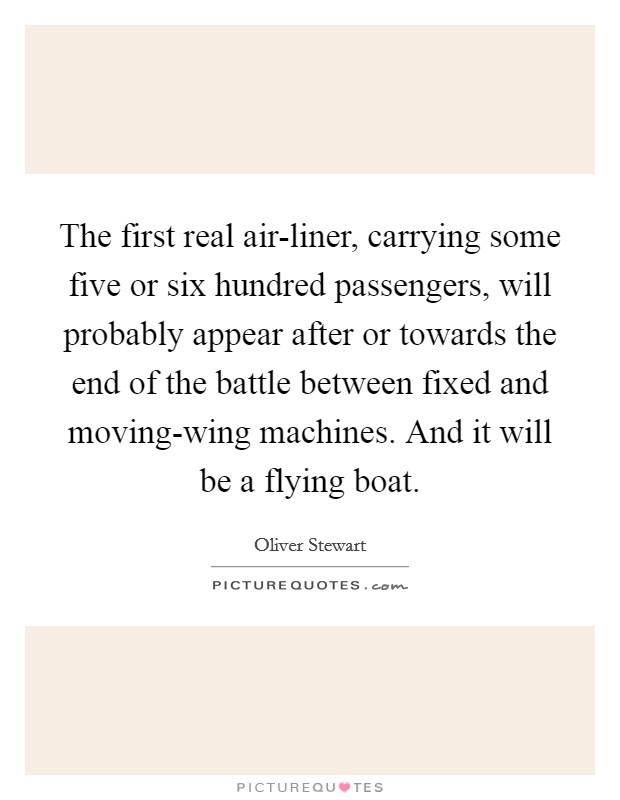 The first real air-liner, carrying some five or six hundred passengers, will probably appear after or towards the end of the battle between fixed and moving-wing machines. And it will be a flying boat Picture Quote #1