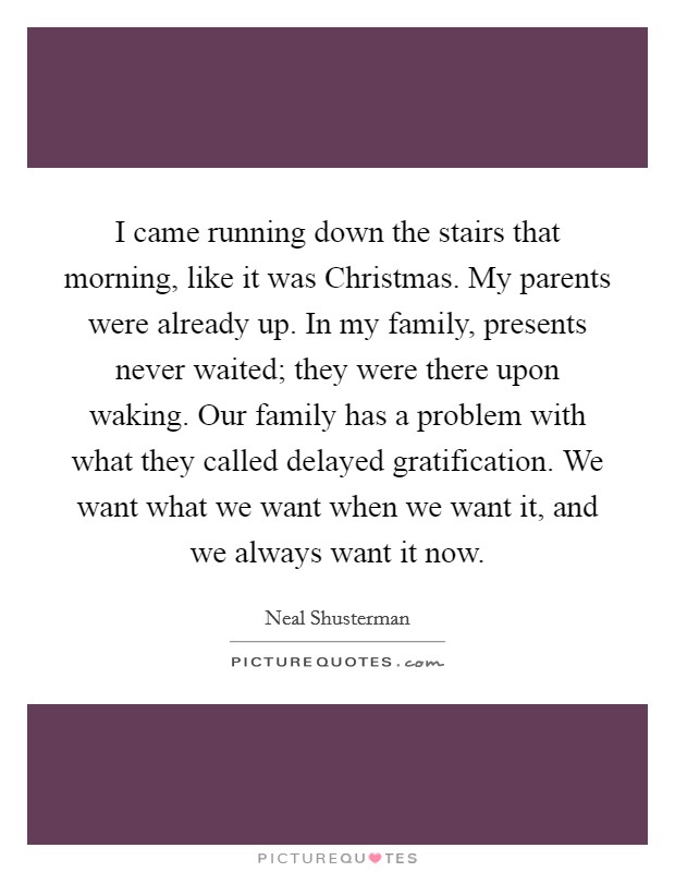I came running down the stairs that morning, like it was Christmas. My parents were already up. In my family, presents never waited; they were there upon waking. Our family has a problem with what they called delayed gratification. We want what we want when we want it, and we always want it now Picture Quote #1