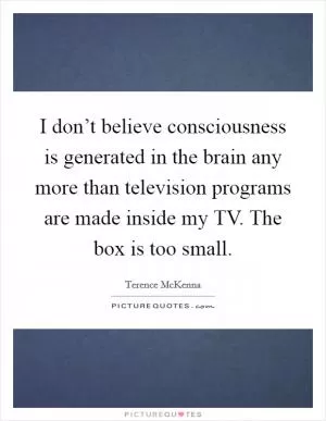 I don’t believe consciousness is generated in the brain any more than television programs are made inside my TV. The box is too small Picture Quote #1