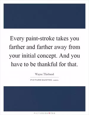 Every paint-stroke takes you farther and farther away from your initial concept. And you have to be thankful for that Picture Quote #1