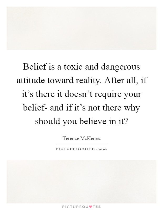 Belief is a toxic and dangerous attitude toward reality. After all, if it's there it doesn't require your belief- and if it's not there why should you believe in it? Picture Quote #1