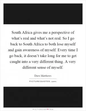 South Africa gives me a perspective of what’s real and what’s not real. So I go back to South Africa to both lose myself and gain awareness of myself. Every time I go back, it doesn’t take long for me to get caught into a very different thing. A very different sense of myself Picture Quote #1