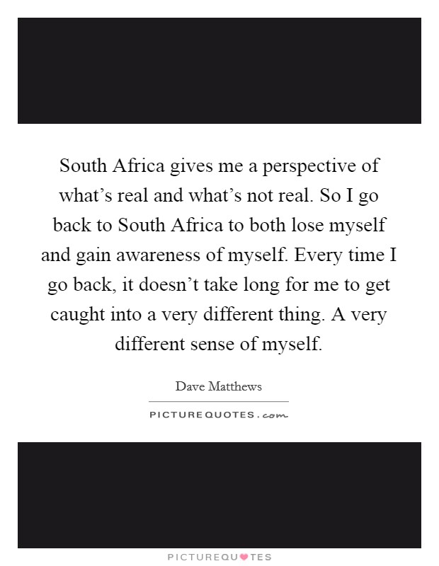 South Africa gives me a perspective of what's real and what's not real. So I go back to South Africa to both lose myself and gain awareness of myself. Every time I go back, it doesn't take long for me to get caught into a very different thing. A very different sense of myself Picture Quote #1
