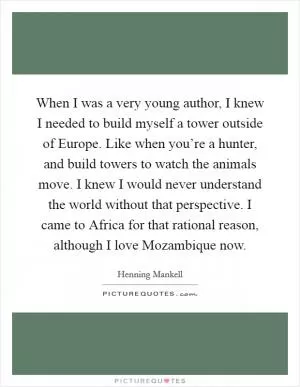 When I was a very young author, I knew I needed to build myself a tower outside of Europe. Like when you’re a hunter, and build towers to watch the animals move. I knew I would never understand the world without that perspective. I came to Africa for that rational reason, although I love Mozambique now Picture Quote #1