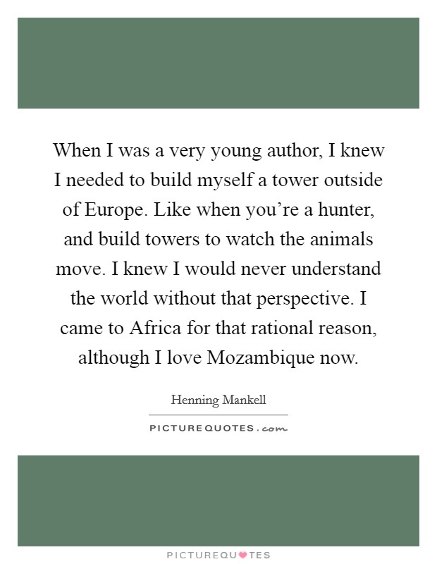 When I was a very young author, I knew I needed to build myself a tower outside of Europe. Like when you're a hunter, and build towers to watch the animals move. I knew I would never understand the world without that perspective. I came to Africa for that rational reason, although I love Mozambique now Picture Quote #1