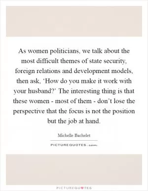As women politicians, we talk about the most difficult themes of state security, foreign relations and development models, then ask, ‘How do you make it work with your husband?’ The interesting thing is that these women - most of them - don’t lose the perspective that the focus is not the position but the job at hand Picture Quote #1