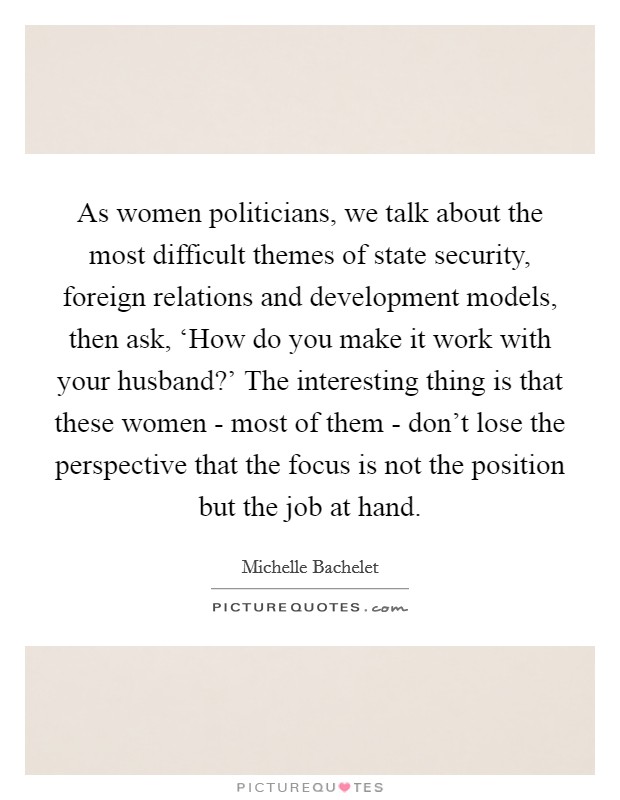 As women politicians, we talk about the most difficult themes of state security, foreign relations and development models, then ask, ‘How do you make it work with your husband?' The interesting thing is that these women - most of them - don't lose the perspective that the focus is not the position but the job at hand Picture Quote #1