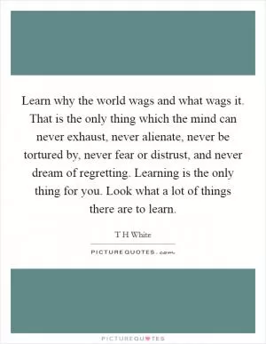 Learn why the world wags and what wags it. That is the only thing which the mind can never exhaust, never alienate, never be tortured by, never fear or distrust, and never dream of regretting. Learning is the only thing for you. Look what a lot of things there are to learn Picture Quote #1