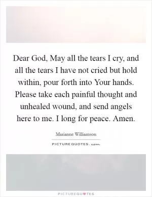 Dear God, May all the tears I cry, and all the tears I have not cried but hold within, pour forth into Your hands. Please take each painful thought and unhealed wound, and send angels here to me. I long for peace. Amen Picture Quote #1