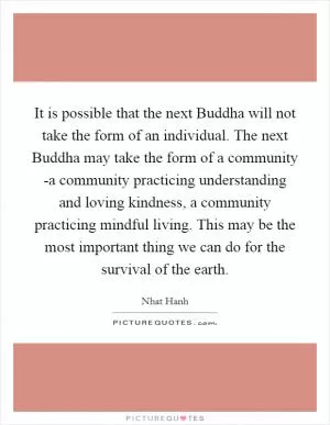 It is possible that the next Buddha will not take the form of an individual. The next Buddha may take the form of a community -a community practicing understanding and loving kindness, a community practicing mindful living. This may be the most important thing we can do for the survival of the earth Picture Quote #1